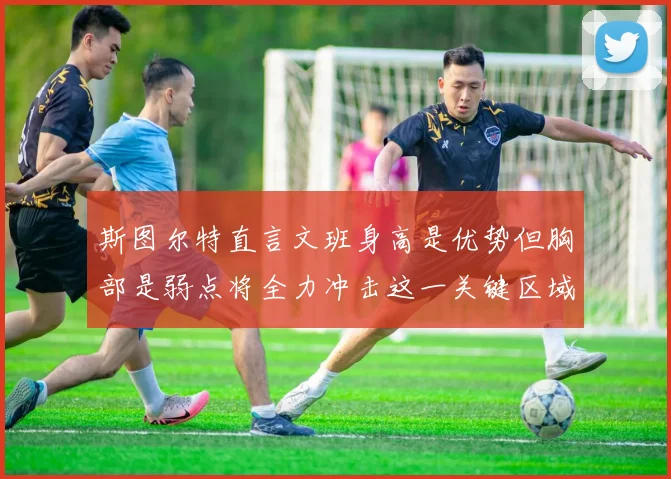 斯图尔特直言文班身高是优势但胸部是弱点将全力冲击这一关键区域