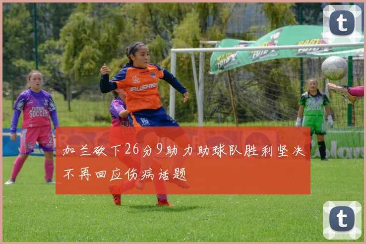 加兰砍下26分9助力助球队胜利坚决不再回应伤病话题