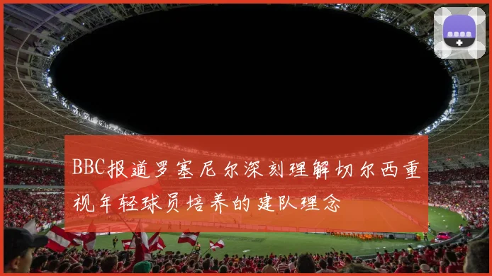 BBC报道罗塞尼尔深刻理解切尔西重视年轻球员培养的建队理念