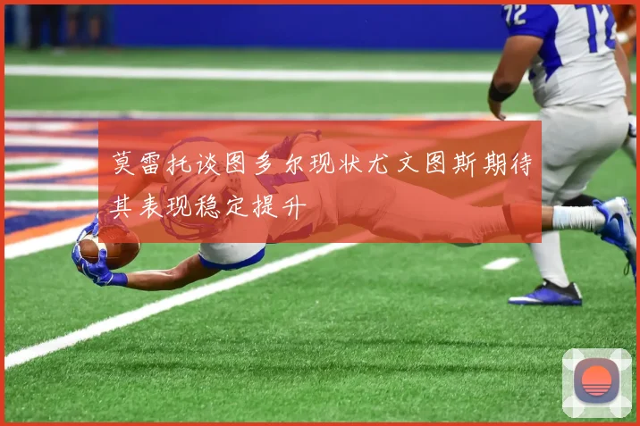 莫雷托谈图多尔现状尤文图斯期待其表现稳定提升