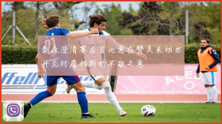 泰森澄清赛后言论意在赞美米切尔并无对詹姆斯的不敬之意