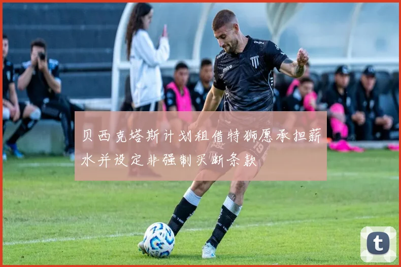 贝西克塔斯计划租借特狮愿承担薪水并设定非强制买断条款
