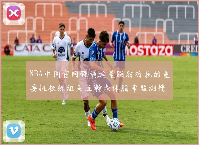 NBA中国官网强调适量脂肪对抗的重要性教练组关注瀚森体脂率监测情况