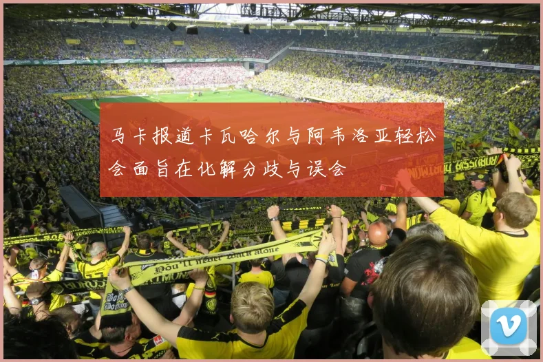 马卡报道卡瓦哈尔与阿韦洛亚轻松会面旨在化解分歧与误会