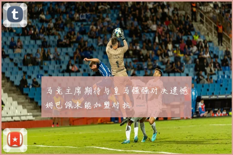 马竞主席期待与皇马强强对决遗憾姆巴佩未能加盟对抗