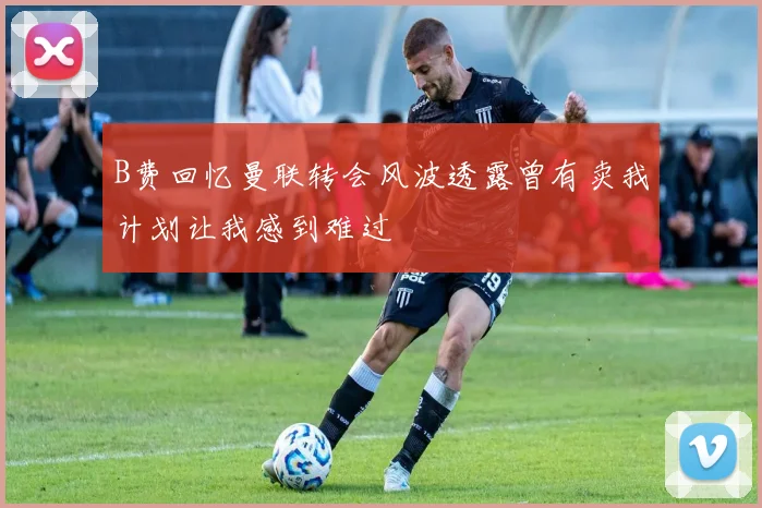 B费回忆曼联转会风波透露曾有卖我计划让我感到难过