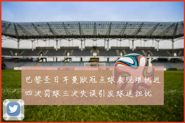 巴黎圣日耳曼欧冠点球表现堪忧近四次罚球三次失误引发球迷担忧