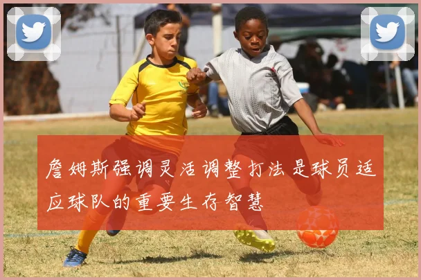 詹姆斯强调灵活调整打法是球员适应球队的重要生存智慧