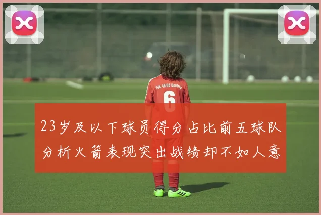 23岁及以下球员得分占比前五球队分析火箭表现突出战绩却不如人意