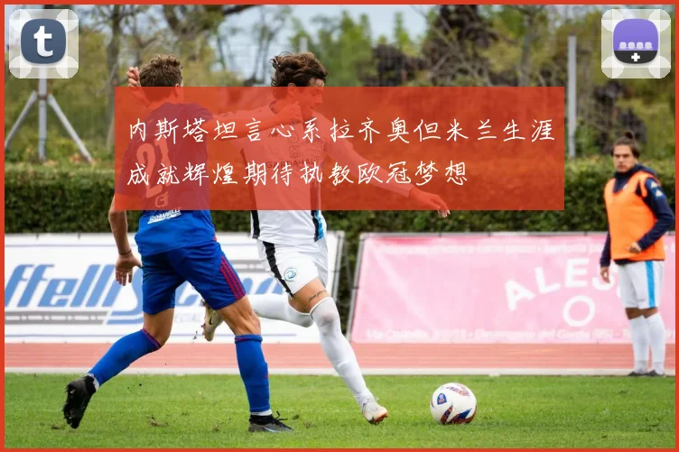内斯塔坦言心系拉齐奥但米兰生涯成就辉煌期待执教欧冠梦想