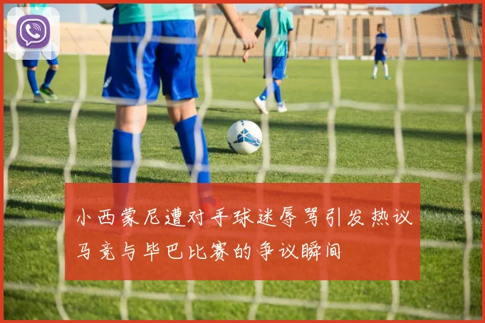 小西蒙尼遭对手球迷辱骂引发热议马竞与毕巴比赛的争议瞬间