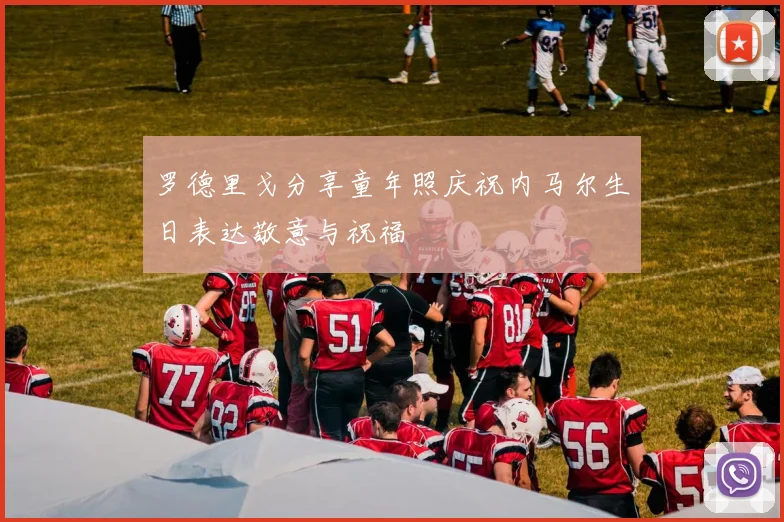 罗德里戈分享童年照庆祝内马尔生日表达敬意与祝福