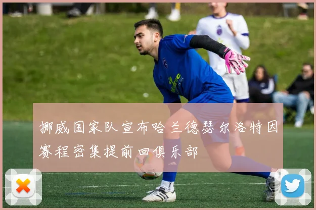挪威国家队宣布哈兰德瑟尔洛特因赛程密集提前回俱乐部