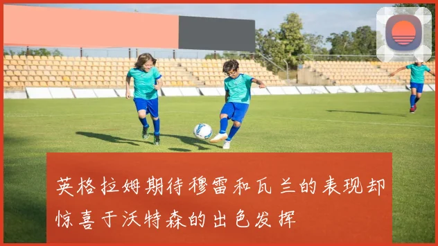 英格拉姆期待穆雷和瓦兰的表现却惊喜于沃特森的出色发挥