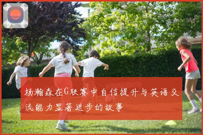 杨瀚森在G联赛中自信提升与英语交流能力显著进步的故事