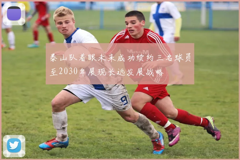 泰山队着眼未来成功续约三名球员至2030年展现长远发展战略