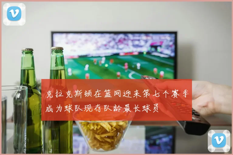 克拉克斯顿在篮网迎来第七个赛季成为球队现存队龄最长球员