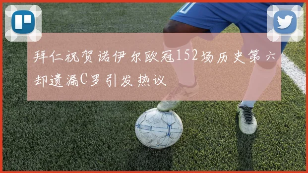 拜仁祝贺诺伊尔欧冠152场历史第六却遗漏C罗引发热议