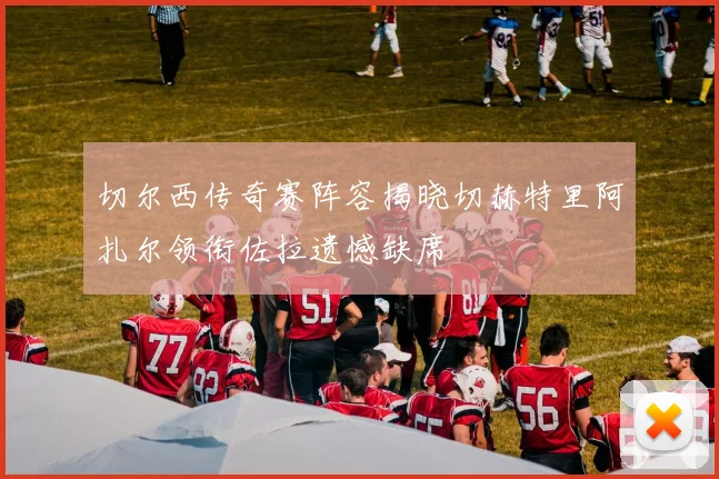 切尔西传奇赛阵容揭晓切赫特里阿扎尔领衔佐拉遗憾缺席