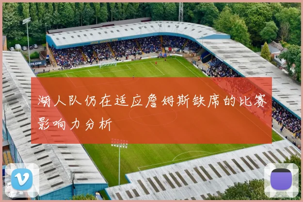 湖人队仍在适应詹姆斯缺席的比赛影响力分析