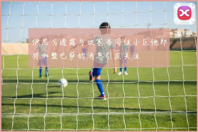 伊尼戈透露与坎塞洛同住小区他即将加盟巴萨的消息引发关注