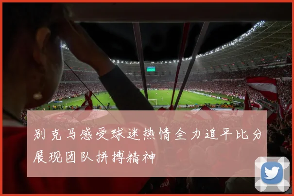 别克马感受球迷热情全力追平比分展现团队拼搏精神