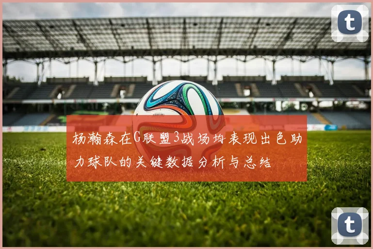 杨瀚森在G联盟3战场均表现出色助力球队的关键数据分析与总结