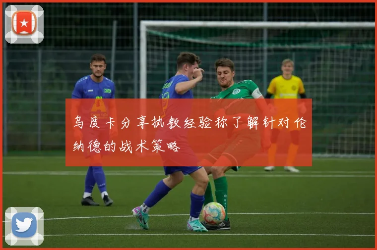 乌度卡分享执教经验称了解针对伦纳德的战术策略