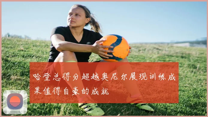 哈登总得分超越奥尼尔展现训练成果值得自豪的成就