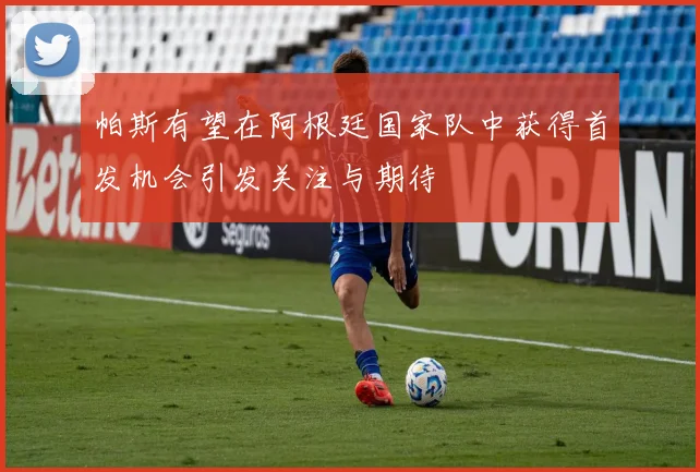 帕斯有望在阿根廷国家队中获得首发机会引发关注与期待