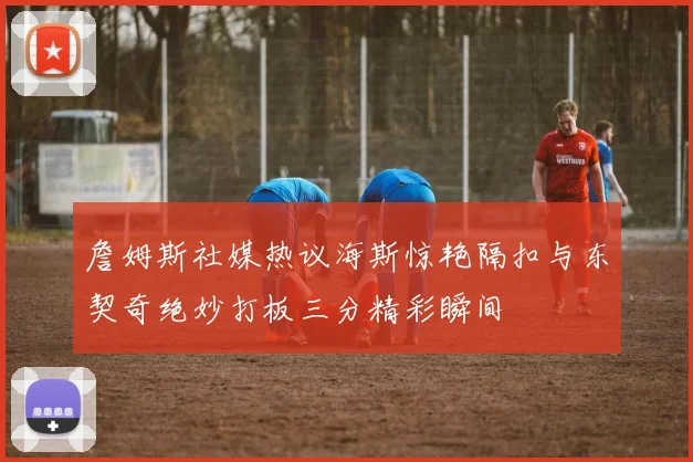 詹姆斯社媒热议海斯惊艳隔扣与东契奇绝妙打板三分精彩瞬间