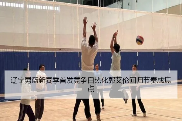 辽宁男篮新赛季首发竞争白热化郭艾伦回归节奏成焦点 | bandao